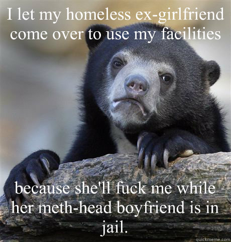 I let my homeless ex-girlfriend come over to use my facilities because she'll fuck me while her meth-head boyfriend is in jail.  Confession Bear