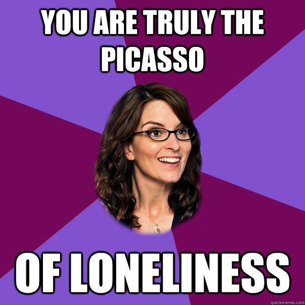 you are truly the picasso of loneliness - you are truly the picasso of loneliness  Liz Lemon