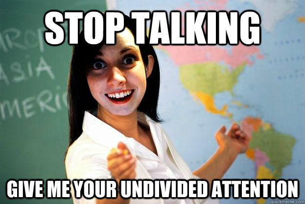 Stop talking give me your undivided attention  