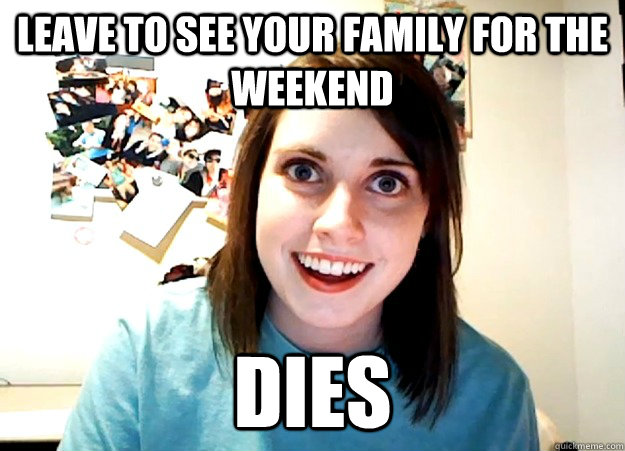 leave to see your family for the weekend dies  Overly Attached Girlfriend