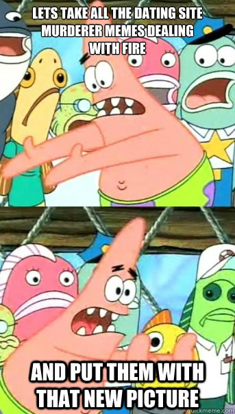 Lets take all the dating site murderer memes dealing 
with fire and put them with that new picture   Push it somewhere else Patrick