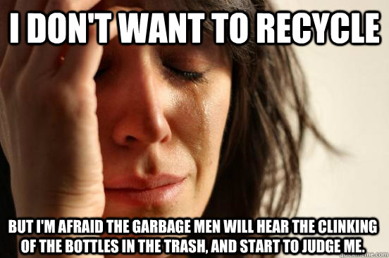 I don't want to recycle but i'm afraid the garbage men will hear the clinking of the bottles in the trash, and start to judge me.  First World Problems