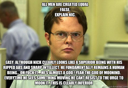All men are created equal
FALSE.  
explain Nic. Easy, Although Nick clearly looks like a superior being with his ripped abs and sharp intellect, He fundamentally remains a human being... Oh fuck it... He's almost a god ! Yeah the god of moonind. Everytime  Schrute