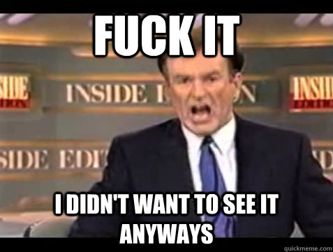FUCK IT I didn't want to see it anyways  Angry Bill