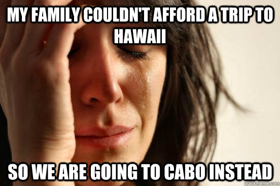 My family couldn't afford a trip to hawaii So we are going to cabo instead  First World Problems