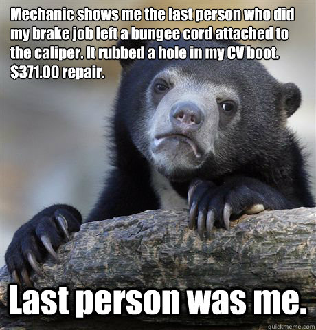 Mechanic shows me the last person who did 
my brake job left a bungee cord attached to the caliper. It rubbed a hole in my CV boot. $371.00 repair.
 Last person was me.  Confession Bear