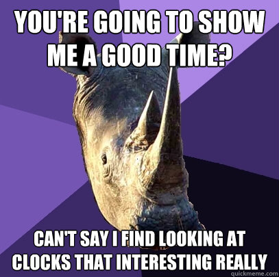 you're going to show me a good time? can't say i find looking at clocks that interesting really  Sexually Oblivious Rhino