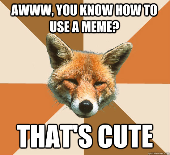 Awww, You know how to use a meme? That's cute  Condescending