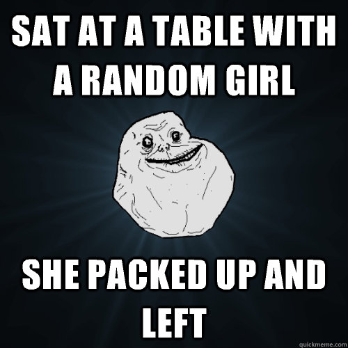 Sat at a table with a random girl  She packed up and left   Forever Alone