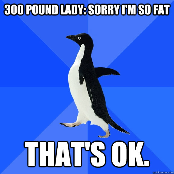 300 pound lady: Sorry I'm so fat That's OK.  Socially Awkward Penguin