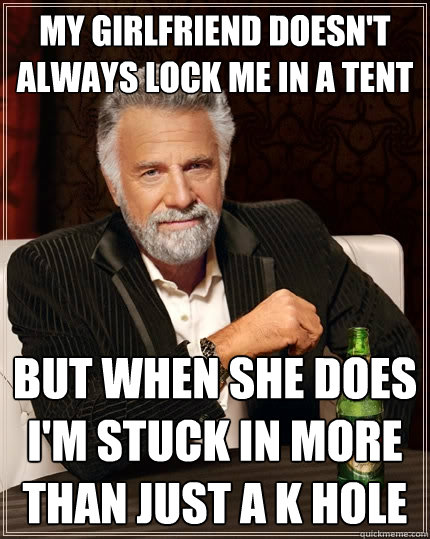 My girlfriend doesn't always lock me in a tent but when she does I'm stuck in more than just a K hole  The Most Interesting Man In The World
