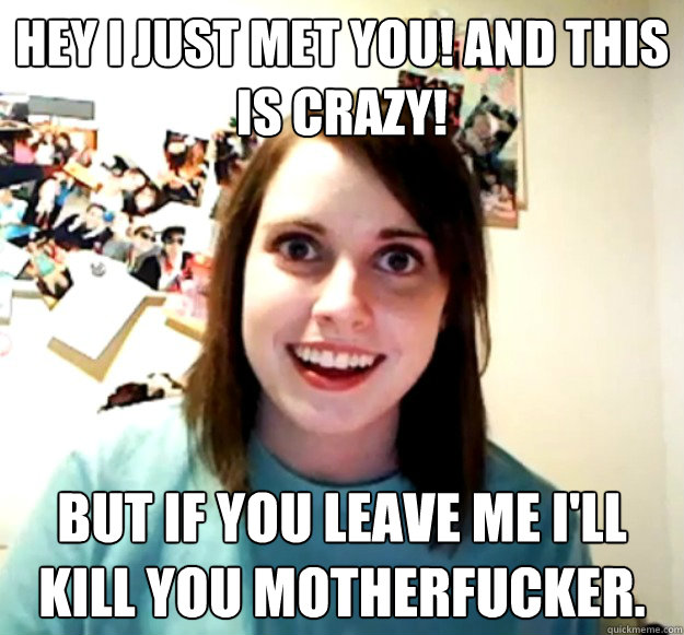 Hey I just met you! And this is crazy! But if you leave me I'll kill you motherfucker.  Overly Attached Girlfriend