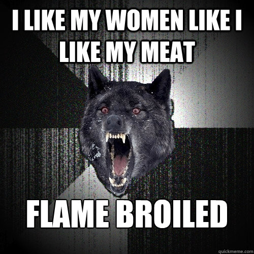 I like my women like i like my meat flame broiled  Insanity Wolf