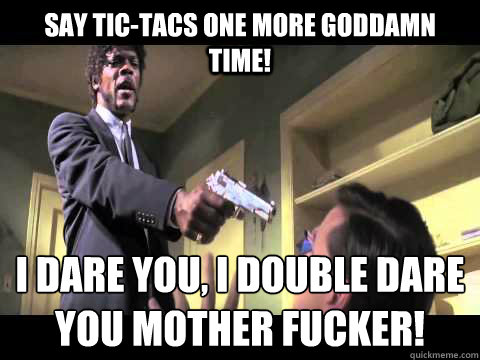 Say tic-tacs one more Goddamn Time! I Dare you, I Double Dare you Mother Fucker!  