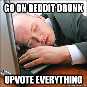 go on reddit drunk Upvote everything  