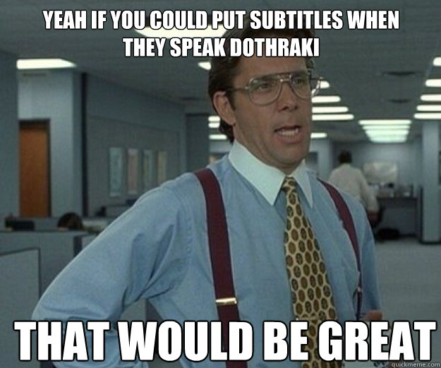 Yeah If you could put subtitles when they speak Dothraki THAT WOULD BE GREAT  that would be great