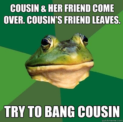 cousin & her friend come over. cousin's friend leaves. try to bang cousin  Foul Bachelor Frog