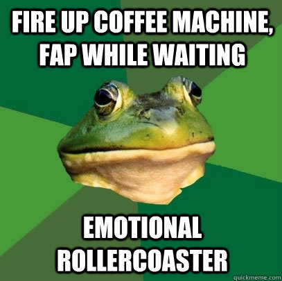 Fire up coffee machine, fap while waiting emotional rollercoaster  Foul Bachelor Frog