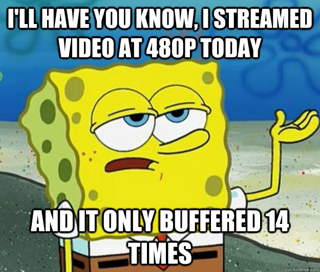 I'll have you know, I streamed video at 480p today And it only buffered 14 times  Tough Spongebob