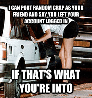 I CAN POST RANDOM CRAP AS YOUR FRIEND AND SAY YOU LEFT YOUR ACCOUNT LOGGED IN IF THAT'S WHAT YOU'RE INTO  Karma Whore