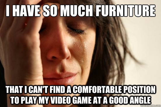 I have so much furniture That I can't find a comfortable position to play my video game at a good angle  First World Problems