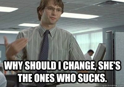 Why should I change, she's the ones who sucks. - Why should I change, she's the ones who sucks.  Michael Bolton Office Space