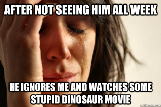 After not seeing him all week he ignores me and watches some stupid dinosaur movie  First World Problems