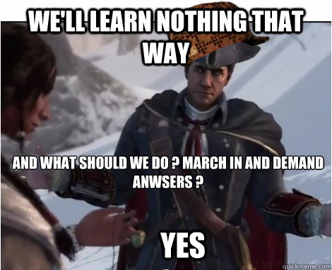 We'll learn nothing that way And what should we do ? March in and demand anwsers ? Yes  