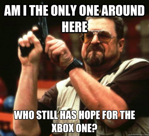 Am i the only one around here who still has hope for the xbox one?  Am I The Only One Around Here
