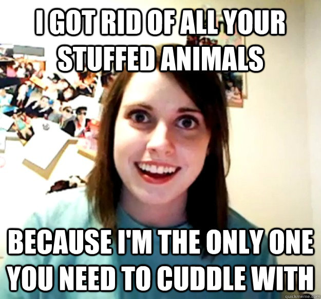 I got rid of all your stuffed animals because I'm the only one you need to cuddle with  Overly Attached Girlfriend
