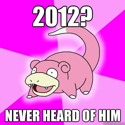 2012? NEVER HEARD OF HIM  Slowpoke