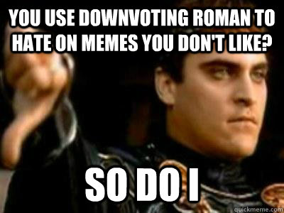 You use downvoting roman to hate on memes you don't like? So do I  Downvoting Roman