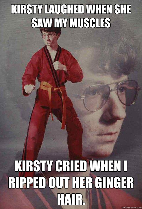 Kirsty laughed when she saw my muscles Kirsty cried when I ripped out her ginger hair. - Kirsty laughed when she saw my muscles Kirsty cried when I ripped out her ginger hair.  Karate Kyle