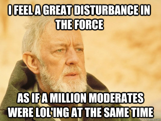 I feel a great disturbance in the force as if a million moderates were lol'ing at the same time - I feel a great disturbance in the force as if a million moderates were lol'ing at the same time  Obi Wan