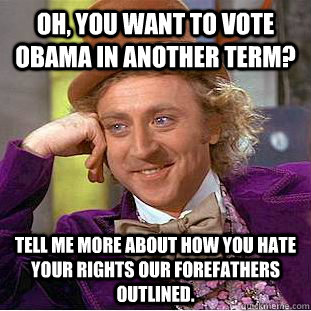 oh, you want to vote obama in another term? Tell me more about how you hate your rights our forefathers outlined.  Creepy Wonka