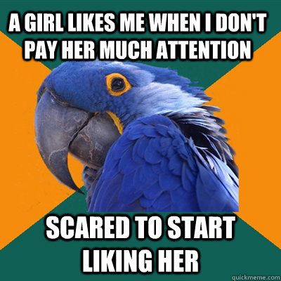 A girl likes me when I don't pay her much attention Scared to start liking her  Paranoid Parrot