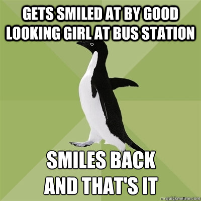 Gets smiled at by good looking girl at bus station smiles back
and that's it - Gets smiled at by good looking girl at bus station smiles back
and that's it  Socially Average Penguin
