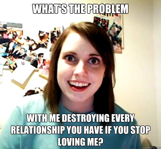 What's the problem with me destroying every relationship you have if you stop loving me?  Overly Attached Girlfriend
