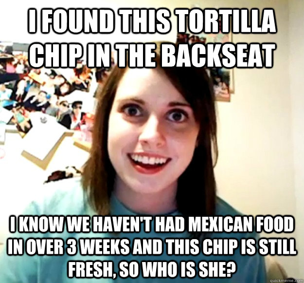 I found this tortilla chip in the backseat  i know we haven't had mexican food in over 3 weeks and this chip is still fresh, so who is she? - I found this tortilla chip in the backseat  i know we haven't had mexican food in over 3 weeks and this chip is still fresh, so who is she?  Overly Attached Girlfriend