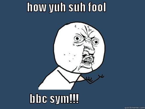              HOW YUH SUH FOOL                                               BBC SYM!!!                                Y U No