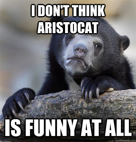 I don't think aristocat is funny at all  Confession Bear