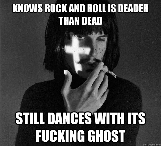 Knows rock and roll is deader than dead Still dances with its fucking ghost  