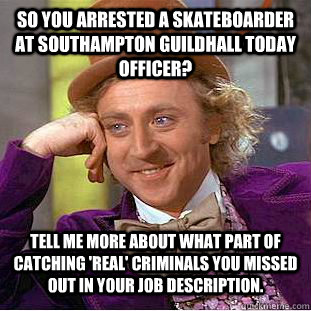 So you arrested a skateboarder at Southampton Guildhall today Officer? Tell me more about what part of catching 'real' criminals you missed out in your job description.  Condescending Wonka
