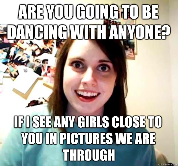 are you going to be dancing with anyone? if I see any girls close to you in pictures we are through  Overly Attached Girlfriend
