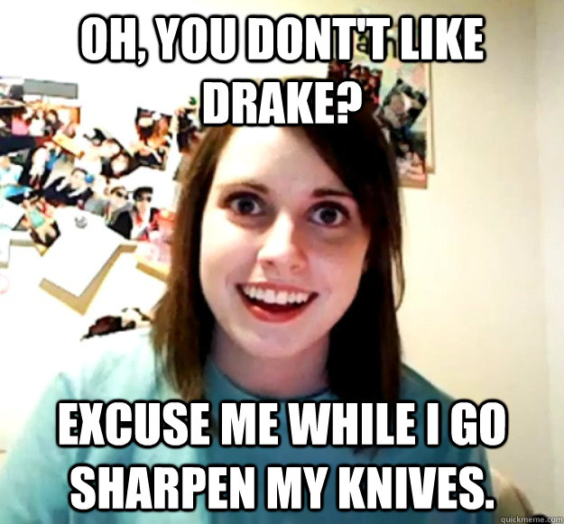 Oh, you dont't like Drake? Excuse me while I go sharpen my knives.  Overly Attached Girlfriend