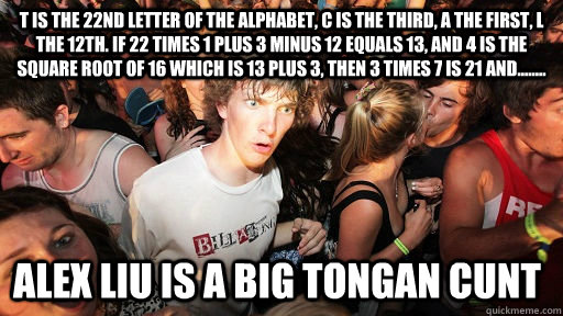 t is the 22nd letter of the alphabet, c is the third, a the first, l the 12th. if 22 times 1 plus 3 minus 12 equals 13, and 4 is the square root of 16 which is 13 plus 3, then 3 times 7 is 21 and........ alex liu is a big tongan cunt  Sudden Clarity Clarence