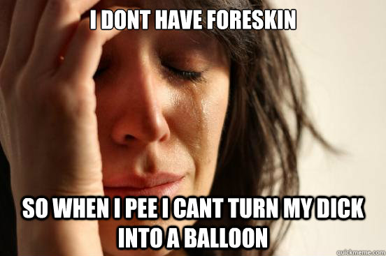I dont have foreskin So when I pee I cant turn my dick into a balloon  First World Problems