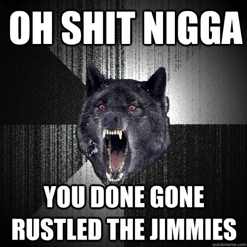 oh shit nigga you done gone rustled the jimmies  Insanity Wolf