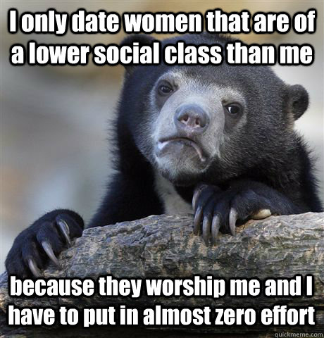 I only date women that are of a lower social class than me because they worship me and I have to put in almost zero effort - I only date women that are of a lower social class than me because they worship me and I have to put in almost zero effort  Confession Bear