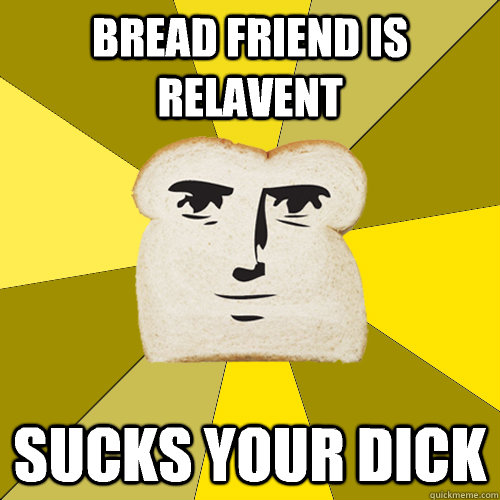 Bread friend is relavent Sucks your dick  Breadfriend